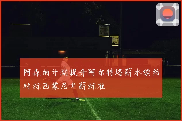阿森纳计划提升阿尔特塔薪水续约对标西蒙尼年薪标准
