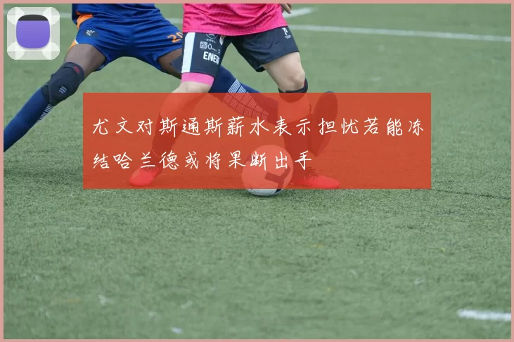 尤文对斯通斯薪水表示担忧若能冻结哈兰德或将果断出手