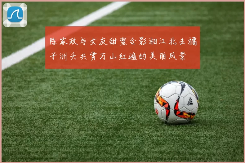 陈家政与女友甜蜜合影湘江北去橘子洲头共赏万山红遍的美丽风景