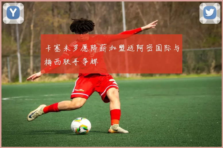 卡塞米罗愿降薪加盟迈阿密国际与梅西联手争辉