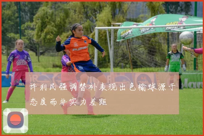 许利民强调替补表现出色输球源于态度而非实力差距