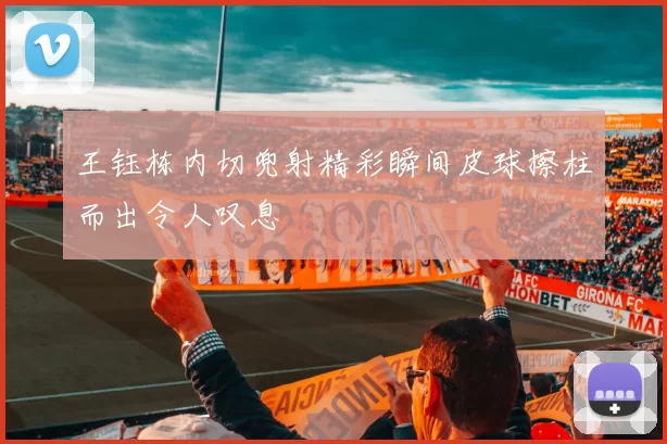 王钰栋内切兜射精彩瞬间皮球擦柱而出令人叹息