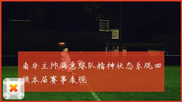 南非主帅满意球队精神状态乐观回顾本届赛事表现