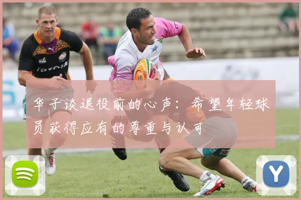 华子谈退役前的心声：希望年轻球员获得应有的尊重与认可
