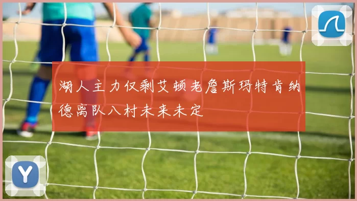 湖人主力仅剩艾顿老詹斯玛特肯纳德离队八村未来未定