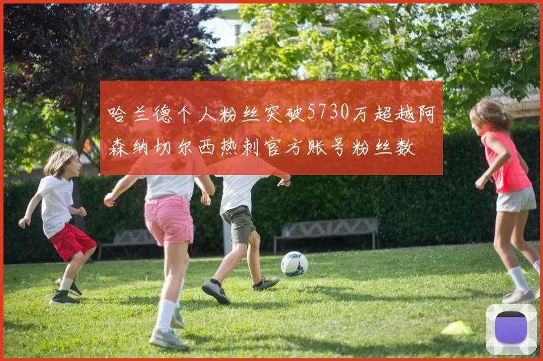 哈兰德个人粉丝突破5730万超越阿森纳切尔西热刺官方账号粉丝数