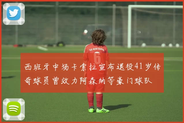 西班牙中场卡索拉宣布退役41岁传奇球员曾效力阿森纳等豪门球队