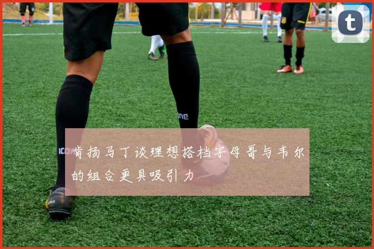 肯扬马丁谈理想搭档字母哥与韦尔的组合更具吸引力