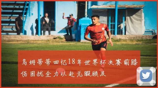乌姆蒂蒂回忆18年世界杯决赛前膝伤困扰全力以赴无暇顾及